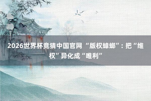 2026世界杯竞猜中国官网 “版权蟑螂”: 把“维权”异化成“唯利”
