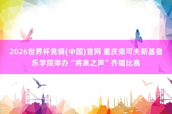 2026世界杯竞猜(中国)官网 重庆柴可夫斯基音乐学院举办“将来之声”齐唱比赛