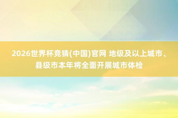 2026世界杯竞猜(中国)官网 地级及以上城市、县级市本年将全面开展城市体检