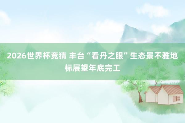 2026世界杯竞猜 丰台“看丹之眼”生态景不雅地标展望年底完工