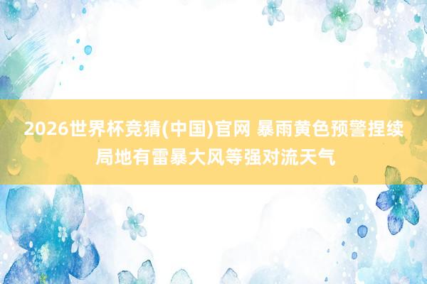 2026世界杯竞猜(中国)官网 暴雨黄色预警捏续 局地有雷暴大风等强对流天气