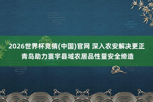 2026世界杯竞猜(中国)官网 深入农安解决更正 青岛助力寰宇县域农居品性量安全缔造