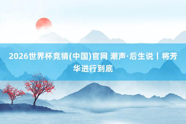 2026世界杯竞猜(中国)官网 潮声·后生说丨将芳华进行到底
