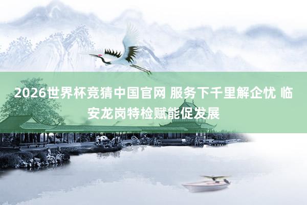 2026世界杯竞猜中国官网 服务下千里解企忧 临安龙岗特检赋能促发展