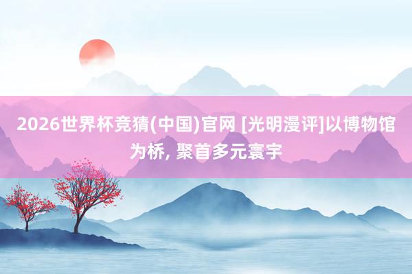 2026世界杯竞猜(中国)官网 [光明漫评]以博物馆为桥， 聚首多元寰宇