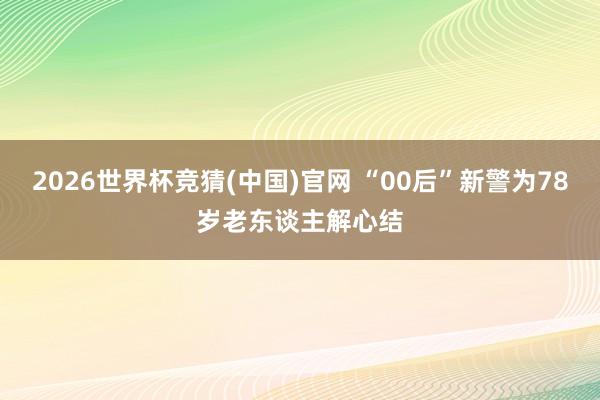 2026世界杯竞猜(中国)官网 “00后”新警为78岁老东谈主解心结