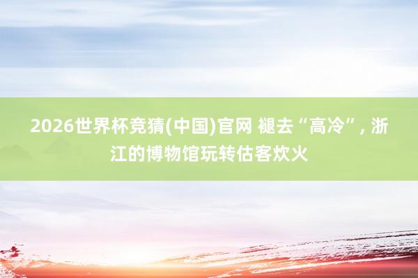 2026世界杯竞猜(中国)官网 褪去“高冷”， 浙江的博物馆玩转估客炊火