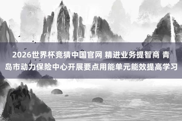2026世界杯竞猜中国官网 精进业务提智商 青岛市动力保险中心开展要点用能单元能效提高学习