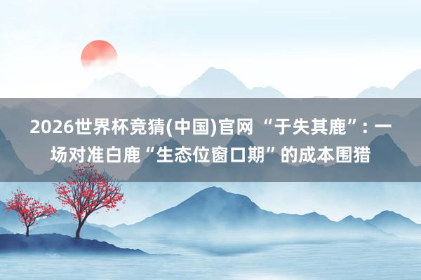 2026世界杯竞猜(中国)官网 “于失其鹿”: 一场对准白鹿“生态位窗口期”的成本围猎