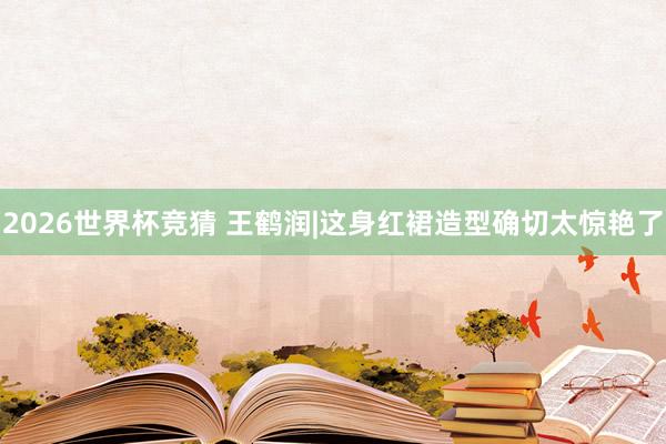 2026世界杯竞猜 王鹤润|这身红裙造型确切太惊艳了