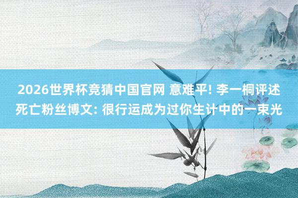 2026世界杯竞猜中国官网 意难平! 李一桐评述死亡粉丝博文: 很行运成为过你生计中的一束光