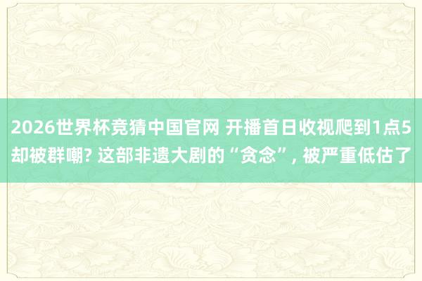 2026世界杯竞猜中国官网 开播首日收视爬到1点5却被群嘲? 这部非遗大剧的“贪念”， 被严重低估了