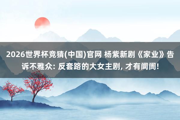 2026世界杯竞猜(中国)官网 杨紫新剧《家业》告诉不雅众: 反套路的大女主剧， 才有阛阓!