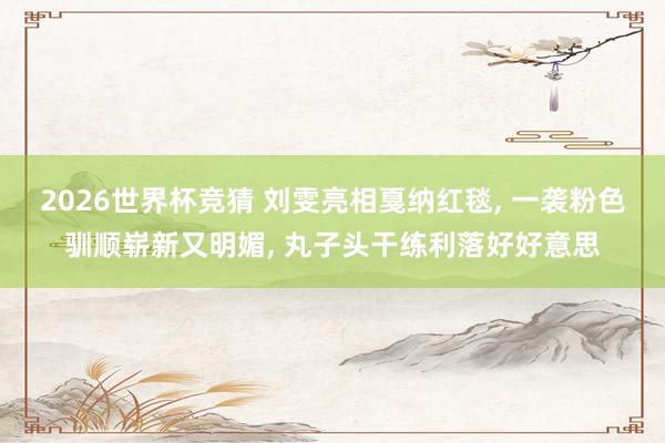 2026世界杯竞猜 刘雯亮相戛纳红毯， 一袭粉色驯顺崭新又明媚，<a href=