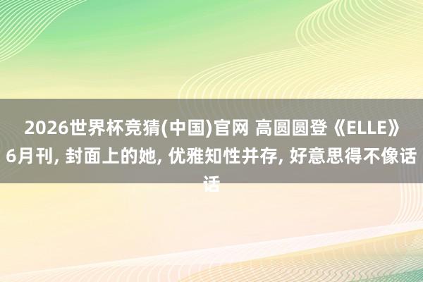 2026世界杯竞猜(中国)官网 高圆圆登《ELLE》6月刊， 封面上的她，<a href=