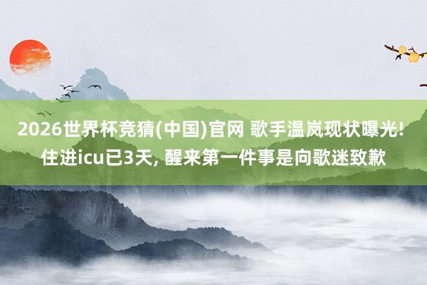 2026世界杯竞猜(中国)官网 歌手温岚现状曝光! 住进icu已3天， 醒来第一件事是向歌迷致歉