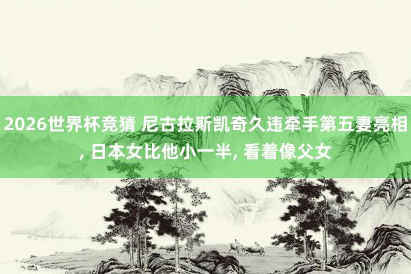 2026世界杯竞猜 尼古拉斯凯奇久违牵手第五妻亮相， 日本女比他小一半， 看着像父女