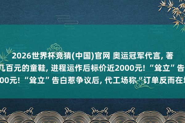 2026世界杯竞猜(中国)官网 奥运冠军代言， 著名品牌被曝一对出厂价几百元的童鞋， 进程运作后标价近2000元! “耸立”告白惹争议后， 代工场称“订单反而在增多”