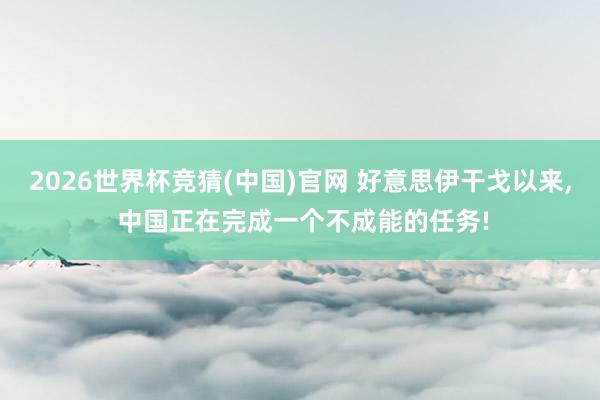 2026世界杯竞猜(中国)官网 好意思伊干戈以来， 中国正在完成一个不成能的任务!