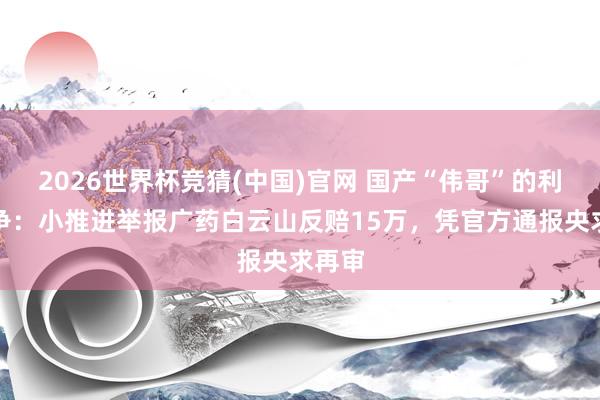 2026世界杯竞猜(中国)官网 国产“伟哥”的利益之争：小推进举报广药白云山反赔15万，凭官方通报央求再审