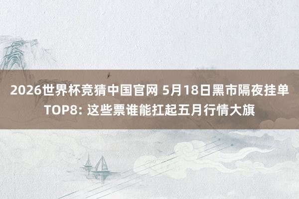 2026世界杯竞猜中国官网 5月18日黑市隔夜挂单TOP8: 这些票谁能扛起五月行情大旗