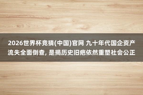 2026世界杯竞猜(中国)官网 九十年代国企资产流失全面倒查， 是揭历史旧疤依然重塑社会公正