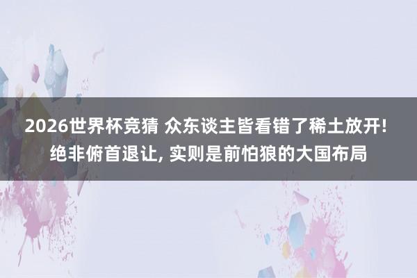 2026世界杯竞猜 众东谈主皆看错了稀土放开! 绝非俯首退让， 实则是前怕狼的大国布局