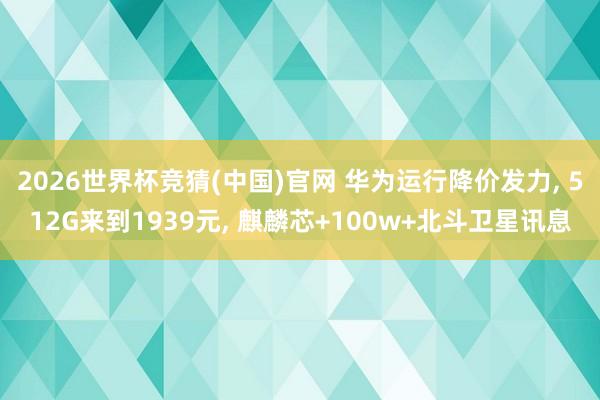 2026世界杯竞猜(中国)官网 华为运行降价发力， 512G来到1939元， 麒麟芯+100w+北斗卫星讯息