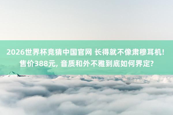2026世界杯竞猜中国官网 长得就不像肃穆耳机! 售价388元， 音质和外不雅到底如何界定?
