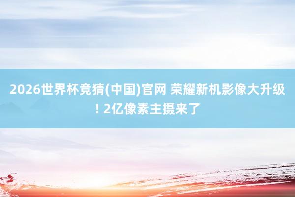 2026世界杯竞猜(中国)官网 荣耀新机影像大升级! 2亿像素主摄来了