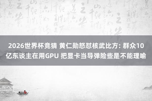2026世界杯竞猜 黄仁勋怒怼核武比方: 群众10亿东谈主在用GPU 把显卡当导弹险些是不能理喻