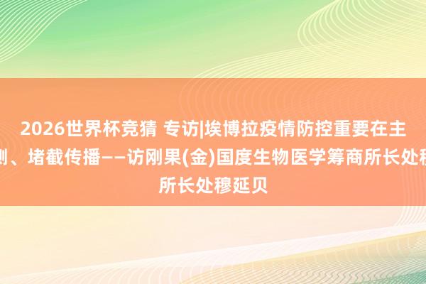 2026世界杯竞猜 专访|埃博拉疫情防控重要在主动监测、堵截传播——访刚果(金)国度生物医学筹商所长处穆延贝