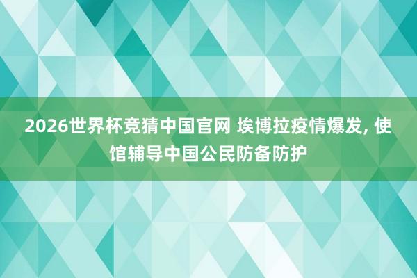 2026世界杯竞猜中国官网 埃博拉疫情爆发， 使馆辅导中国公民防备防护
