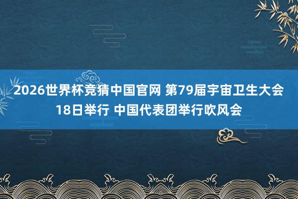 2026世界杯竞猜中国官网 第79届宇宙卫生大会18日举行 中国代表团举行吹风会
