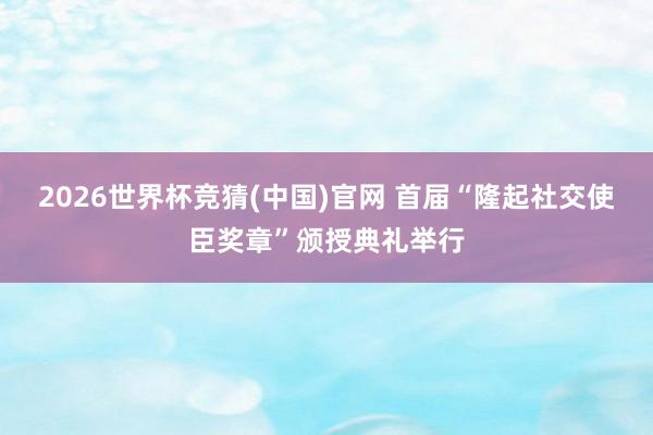2026世界杯竞猜(中国)官网 首届“隆起社交使臣奖章”颁授典礼举行