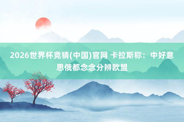 2026世界杯竞猜(中国)官网 卡拉斯称：中好意思俄都念念分辨欧盟