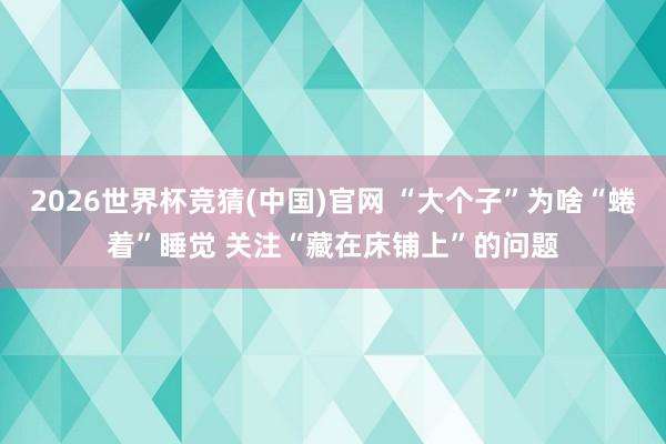 2026世界杯竞猜(中国)官网 “大个子”为啥“蜷着”睡觉 关注“藏在床铺上”的问题