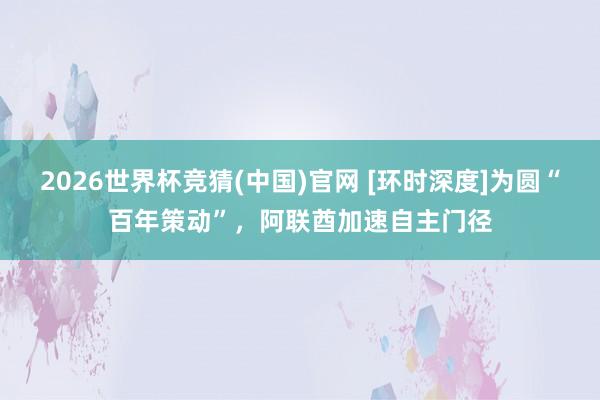 2026世界杯竞猜(中国)官网 [环时深度]为圆“百年策动”，阿联酋加速自主门径