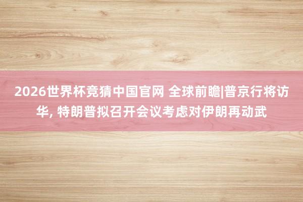 2026世界杯竞猜中国官网 全球前瞻|普京行将访华， 特朗普拟召开会议考虑对伊朗再动武