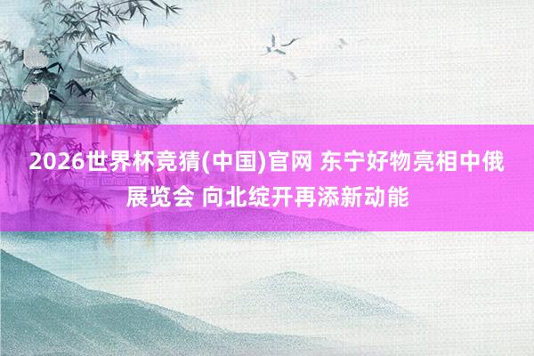 2026世界杯竞猜(中国)官网 东宁好物亮相中俄展览会 向北绽开再添新动能