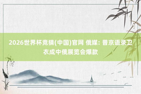 2026世界杯竞猜(中国)官网 俄媒: 普京语录卫衣成中俄展览会爆款