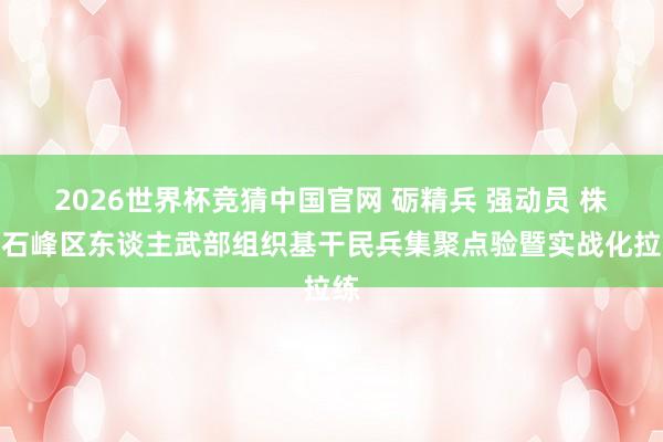 2026世界杯竞猜中国官网 砺精兵 强动员 株洲石峰区东谈主武部组织基干民兵集聚点验暨实战化拉练