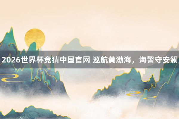 2026世界杯竞猜中国官网 巡航黄渤海，海警守安澜