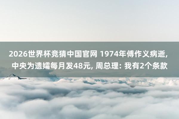 2026世界杯竞猜中国官网 1974年傅作义病逝， 中央为遗孀每月发48元， 周总理: 我有2个条款