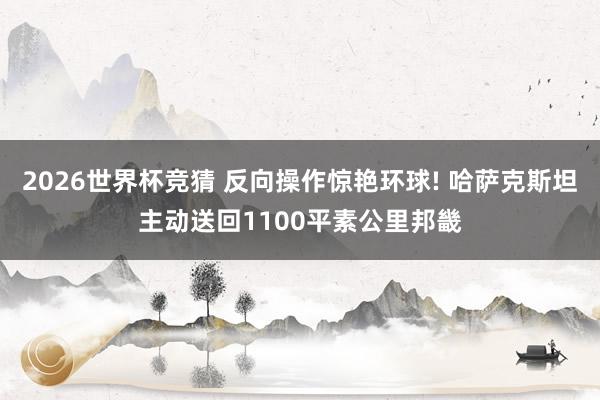 2026世界杯竞猜 反向操作惊艳环球! 哈萨克斯坦主动送回1100平素公里邦畿