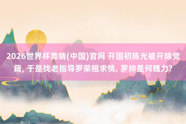 2026世界杯竞猜(中国)官网 开国初陈光被开除党籍， 于是找老指导罗荣桓求情， 罗帅是何魄力?