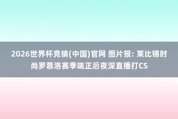 2026世界杯竞猜(中国)官网 图片报: 莱比锡时尚罗慕洛赛季端正后夜深直播打CS