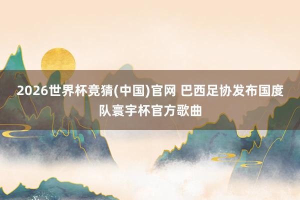 2026世界杯竞猜(中国)官网 巴西足协发布国度队寰宇杯官方歌曲