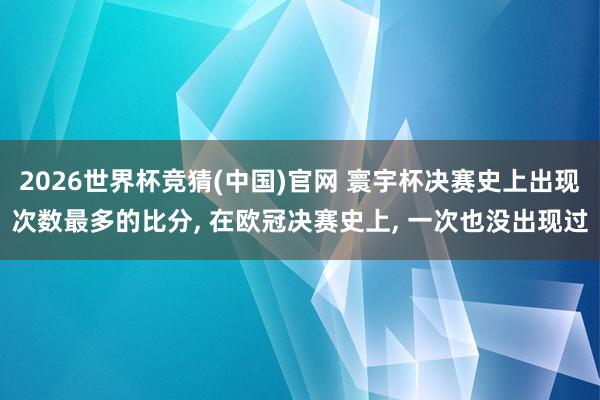 2026世界杯竞猜(中国)官网 寰宇杯决赛史上出现次数最多的比分， 在欧冠决赛史上， 一次也没出现过