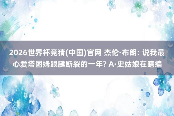 2026世界杯竞猜(中国)官网 杰伦·布朗: 说我最心爱塔图姆跟腱断裂的一年? A·史姑娘在瞎编